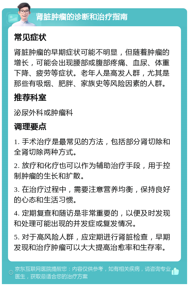 肾脏肿瘤的诊断和治疗指南 常见症状 肾脏肿瘤的早期症状可能不明显，但随着肿瘤的增长，可能会出现腰部或腹部疼痛、血尿、体重下降、疲劳等症状。老年人是高发人群，尤其是那些有吸烟、肥胖、家族史等风险因素的人群。 推荐科室 泌尿外科或肿瘤科 调理要点 1. 手术治疗是最常见的方法，包括部分肾切除和全肾切除两种方式。 2. 放疗和化疗也可以作为辅助治疗手段，用于控制肿瘤的生长和扩散。 3. 在治疗过程中，需要注意营养均衡，保持良好的心态和生活习惯。 4. 定期复查和随访是非常重要的，以便及时发现和处理可能出现的并发症或复发情况。 5. 对于高风险人群，应定期进行肾脏检查，早期发现和治疗肿瘤可以大大提高治愈率和生存率。