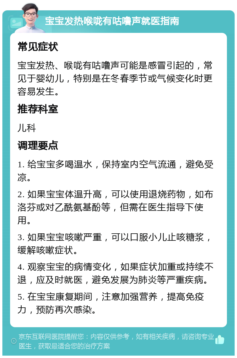 宝宝发热喉咙有咕噜声就医指南 常见症状 宝宝发热、喉咙有咕噜声可能是感冒引起的，常见于婴幼儿，特别是在冬春季节或气候变化时更容易发生。 推荐科室 儿科 调理要点 1. 给宝宝多喝温水，保持室内空气流通，避免受凉。 2. 如果宝宝体温升高，可以使用退烧药物，如布洛芬或对乙酰氨基酚等，但需在医生指导下使用。 3. 如果宝宝咳嗽严重，可以口服小儿止咳糖浆，缓解咳嗽症状。 4. 观察宝宝的病情变化，如果症状加重或持续不退，应及时就医，避免发展为肺炎等严重疾病。 5. 在宝宝康复期间，注意加强营养，提高免疫力，预防再次感染。