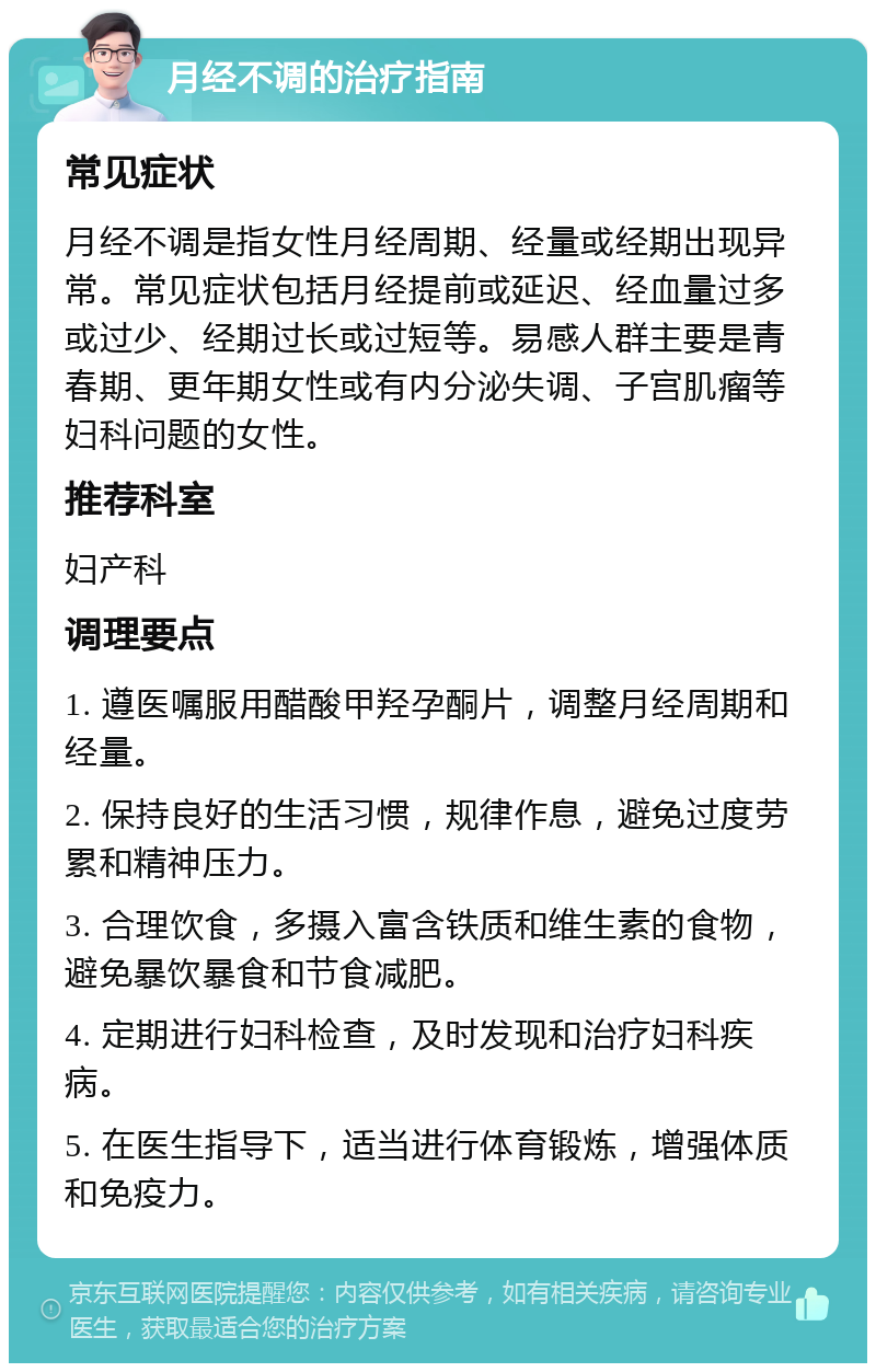 月经不调的治疗指南 常见症状 月经不调是指女性月经周期、经量或经期出现异常。常见症状包括月经提前或延迟、经血量过多或过少、经期过长或过短等。易感人群主要是青春期、更年期女性或有内分泌失调、子宫肌瘤等妇科问题的女性。 推荐科室 妇产科 调理要点 1. 遵医嘱服用醋酸甲羟孕酮片，调整月经周期和经量。 2. 保持良好的生活习惯，规律作息，避免过度劳累和精神压力。 3. 合理饮食，多摄入富含铁质和维生素的食物，避免暴饮暴食和节食减肥。 4. 定期进行妇科检查，及时发现和治疗妇科疾病。 5. 在医生指导下，适当进行体育锻炼，增强体质和免疫力。