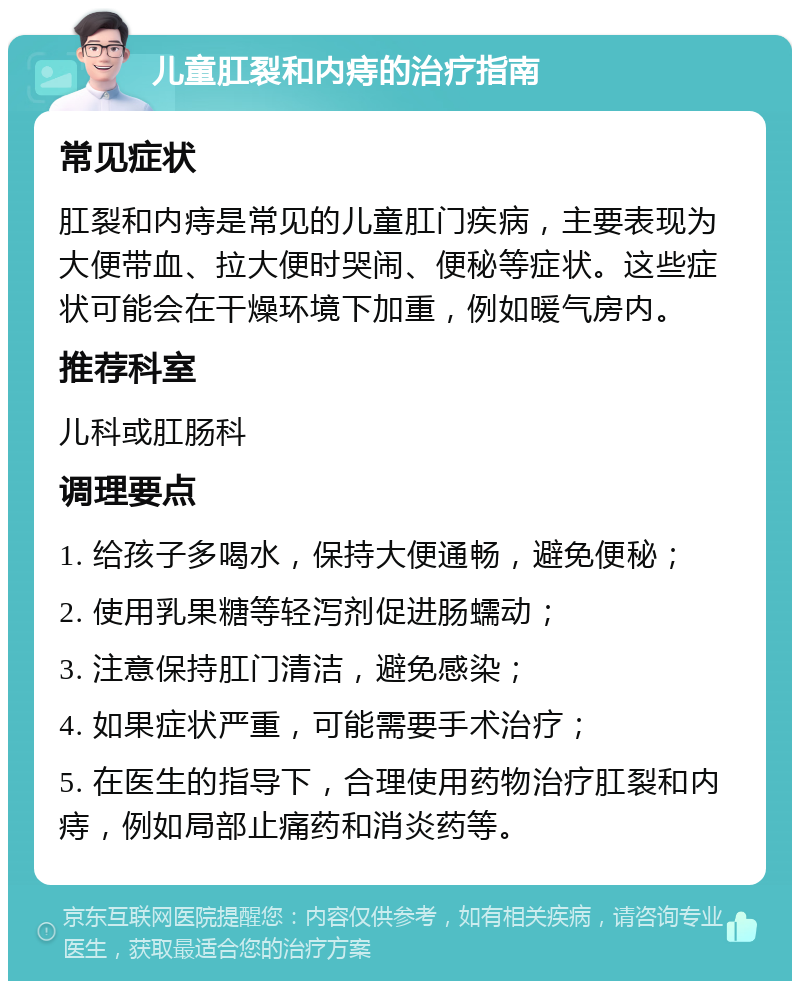 儿童肛裂和内痔的治疗指南 常见症状 肛裂和内痔是常见的儿童肛门疾病，主要表现为大便带血、拉大便时哭闹、便秘等症状。这些症状可能会在干燥环境下加重，例如暖气房内。 推荐科室 儿科或肛肠科 调理要点 1. 给孩子多喝水，保持大便通畅，避免便秘； 2. 使用乳果糖等轻泻剂促进肠蠕动； 3. 注意保持肛门清洁，避免感染； 4. 如果症状严重，可能需要手术治疗； 5. 在医生的指导下，合理使用药物治疗肛裂和内痔，例如局部止痛药和消炎药等。