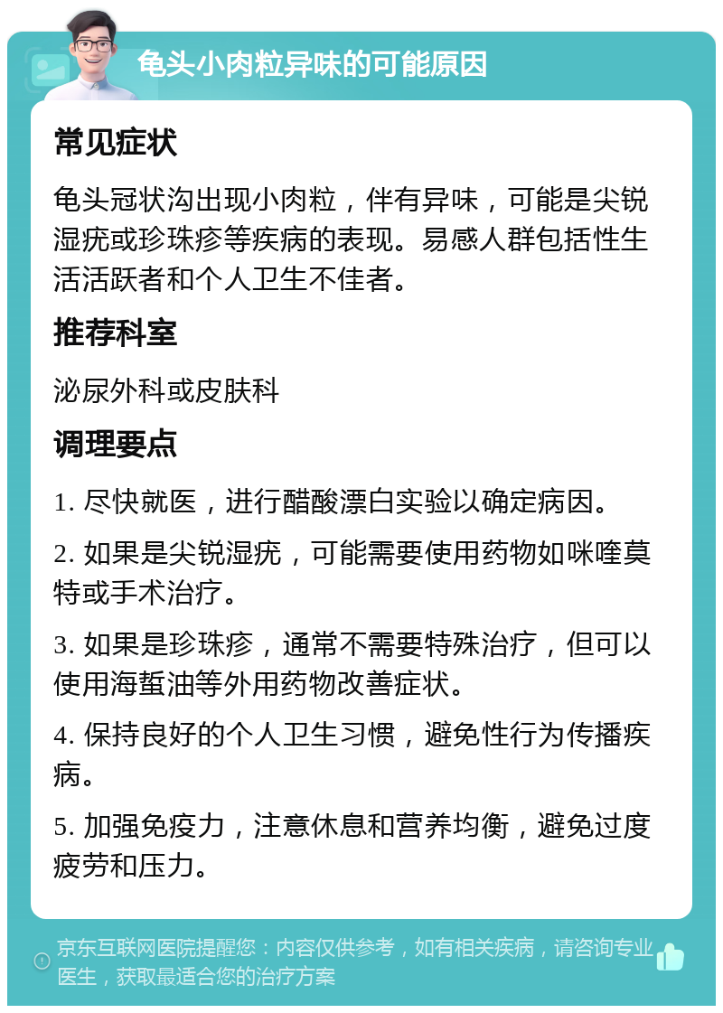 龟头小肉粒异味的可能原因 常见症状 龟头冠状沟出现小肉粒，伴有异味，可能是尖锐湿疣或珍珠疹等疾病的表现。易感人群包括性生活活跃者和个人卫生不佳者。 推荐科室 泌尿外科或皮肤科 调理要点 1. 尽快就医，进行醋酸漂白实验以确定病因。 2. 如果是尖锐湿疣，可能需要使用药物如咪喹莫特或手术治疗。 3. 如果是珍珠疹，通常不需要特殊治疗，但可以使用海蜇油等外用药物改善症状。 4. 保持良好的个人卫生习惯，避免性行为传播疾病。 5. 加强免疫力，注意休息和营养均衡，避免过度疲劳和压力。