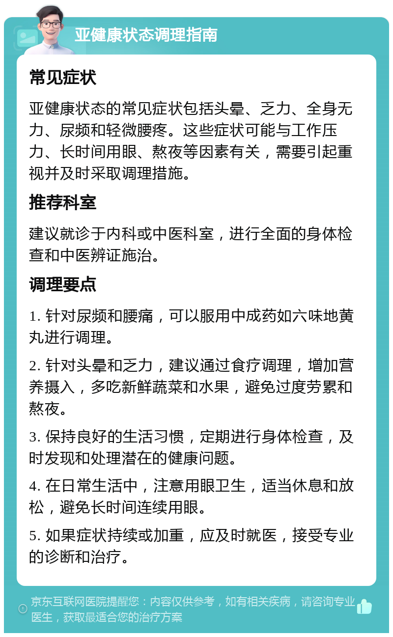 亚健康状态调理指南 常见症状 亚健康状态的常见症状包括头晕、乏力、全身无力、尿频和轻微腰疼。这些症状可能与工作压力、长时间用眼、熬夜等因素有关，需要引起重视并及时采取调理措施。 推荐科室 建议就诊于内科或中医科室，进行全面的身体检查和中医辨证施治。 调理要点 1. 针对尿频和腰痛，可以服用中成药如六味地黄丸进行调理。 2. 针对头晕和乏力，建议通过食疗调理，增加营养摄入，多吃新鲜蔬菜和水果，避免过度劳累和熬夜。 3. 保持良好的生活习惯，定期进行身体检查，及时发现和处理潜在的健康问题。 4. 在日常生活中，注意用眼卫生，适当休息和放松，避免长时间连续用眼。 5. 如果症状持续或加重，应及时就医，接受专业的诊断和治疗。