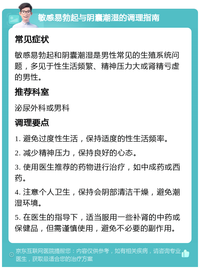 敏感易勃起与阴囊潮湿的调理指南 常见症状 敏感易勃起和阴囊潮湿是男性常见的生殖系统问题，多见于性生活频繁、精神压力大或肾精亏虚的男性。 推荐科室 泌尿外科或男科 调理要点 1. 避免过度性生活，保持适度的性生活频率。 2. 减少精神压力，保持良好的心态。 3. 使用医生推荐的药物进行治疗，如中成药或西药。 4. 注意个人卫生，保持会阴部清洁干燥，避免潮湿环境。 5. 在医生的指导下，适当服用一些补肾的中药或保健品，但需谨慎使用，避免不必要的副作用。