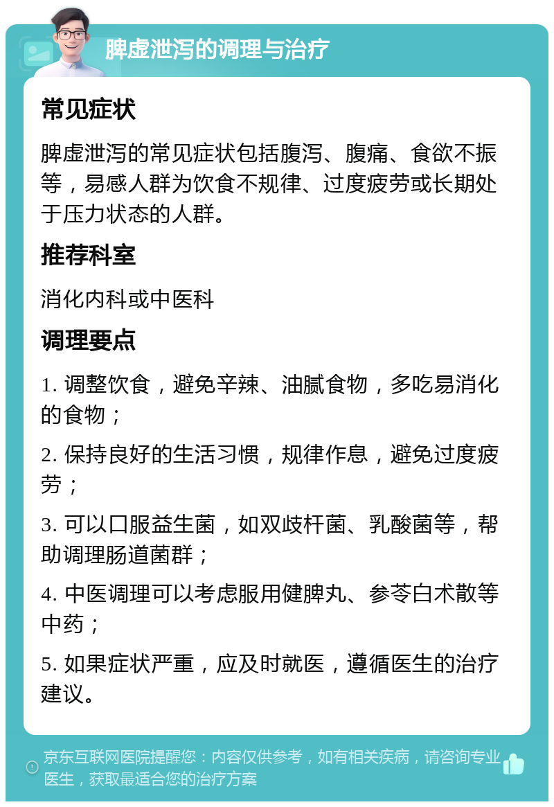 脾虚泄泻的调理与治疗 常见症状 脾虚泄泻的常见症状包括腹泻、腹痛、食欲不振等，易感人群为饮食不规律、过度疲劳或长期处于压力状态的人群。 推荐科室 消化内科或中医科 调理要点 1. 调整饮食，避免辛辣、油腻食物，多吃易消化的食物； 2. 保持良好的生活习惯，规律作息，避免过度疲劳； 3. 可以口服益生菌，如双歧杆菌、乳酸菌等，帮助调理肠道菌群； 4. 中医调理可以考虑服用健脾丸、参苓白术散等中药； 5. 如果症状严重，应及时就医，遵循医生的治疗建议。