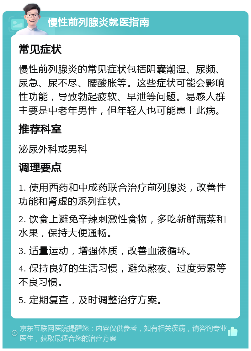 慢性前列腺炎就医指南 常见症状 慢性前列腺炎的常见症状包括阴囊潮湿、尿频、尿急、尿不尽、腰酸胀等。这些症状可能会影响性功能，导致勃起疲软、早泄等问题。易感人群主要是中老年男性，但年轻人也可能患上此病。 推荐科室 泌尿外科或男科 调理要点 1. 使用西药和中成药联合治疗前列腺炎，改善性功能和肾虚的系列症状。 2. 饮食上避免辛辣刺激性食物，多吃新鲜蔬菜和水果，保持大便通畅。 3. 适量运动，增强体质，改善血液循环。 4. 保持良好的生活习惯，避免熬夜、过度劳累等不良习惯。 5. 定期复查，及时调整治疗方案。