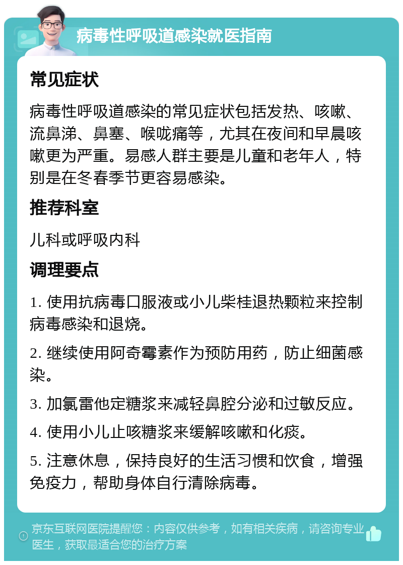 病毒性呼吸道感染就医指南 常见症状 病毒性呼吸道感染的常见症状包括发热、咳嗽、流鼻涕、鼻塞、喉咙痛等，尤其在夜间和早晨咳嗽更为严重。易感人群主要是儿童和老年人，特别是在冬春季节更容易感染。 推荐科室 儿科或呼吸内科 调理要点 1. 使用抗病毒口服液或小儿柴桂退热颗粒来控制病毒感染和退烧。 2. 继续使用阿奇霉素作为预防用药，防止细菌感染。 3. 加氯雷他定糖浆来减轻鼻腔分泌和过敏反应。 4. 使用小儿止咳糖浆来缓解咳嗽和化痰。 5. 注意休息，保持良好的生活习惯和饮食，增强免疫力，帮助身体自行清除病毒。