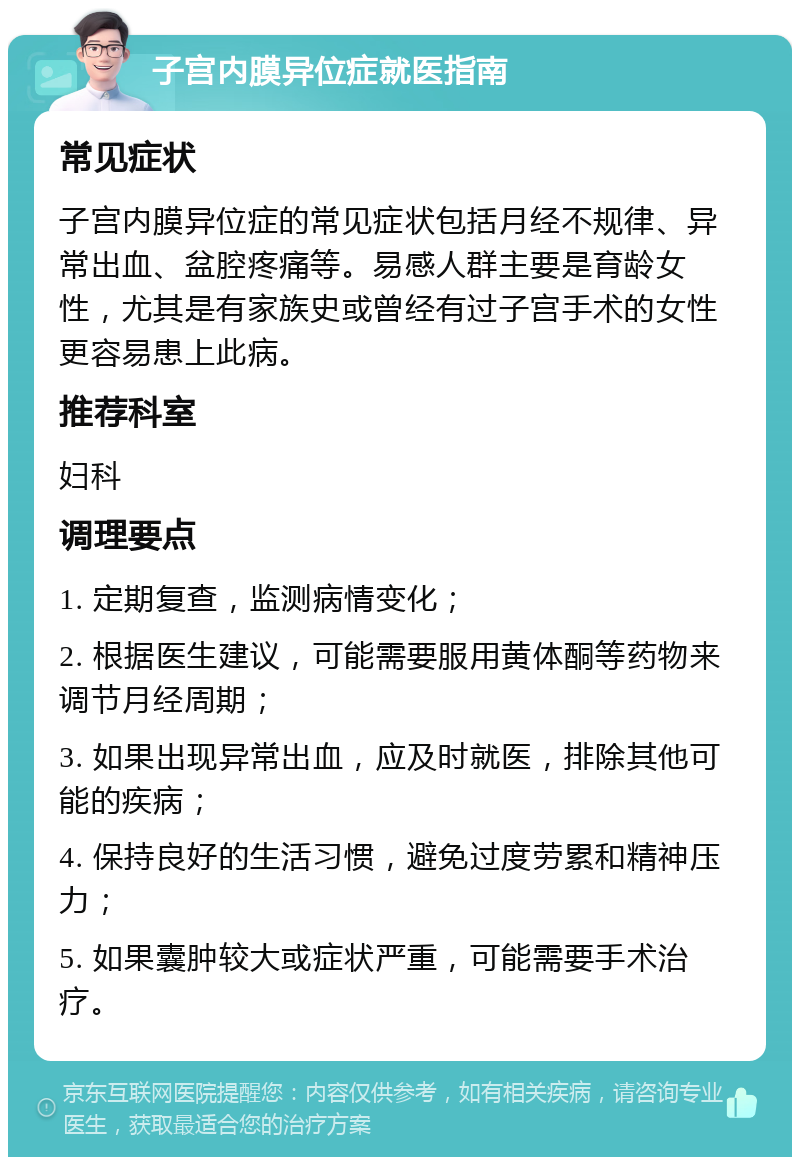 子宫内膜异位症就医指南 常见症状 子宫内膜异位症的常见症状包括月经不规律、异常出血、盆腔疼痛等。易感人群主要是育龄女性，尤其是有家族史或曾经有过子宫手术的女性更容易患上此病。 推荐科室 妇科 调理要点 1. 定期复查，监测病情变化； 2. 根据医生建议，可能需要服用黄体酮等药物来调节月经周期； 3. 如果出现异常出血，应及时就医，排除其他可能的疾病； 4. 保持良好的生活习惯，避免过度劳累和精神压力； 5. 如果囊肿较大或症状严重，可能需要手术治疗。