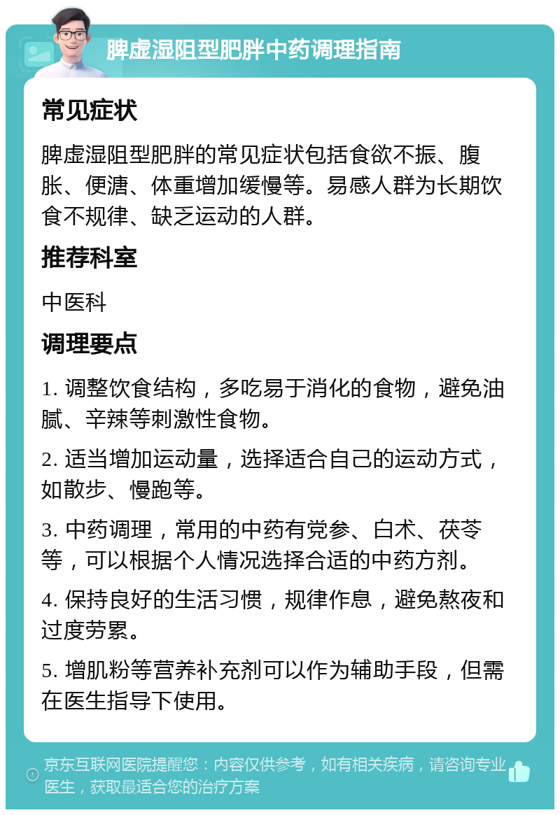 脾虚湿阻型肥胖中药调理指南 常见症状 脾虚湿阻型肥胖的常见症状包括食欲不振、腹胀、便溏、体重增加缓慢等。易感人群为长期饮食不规律、缺乏运动的人群。 推荐科室 中医科 调理要点 1. 调整饮食结构，多吃易于消化的食物，避免油腻、辛辣等刺激性食物。 2. 适当增加运动量，选择适合自己的运动方式，如散步、慢跑等。 3. 中药调理，常用的中药有党参、白术、茯苓等，可以根据个人情况选择合适的中药方剂。 4. 保持良好的生活习惯，规律作息，避免熬夜和过度劳累。 5. 增肌粉等营养补充剂可以作为辅助手段，但需在医生指导下使用。