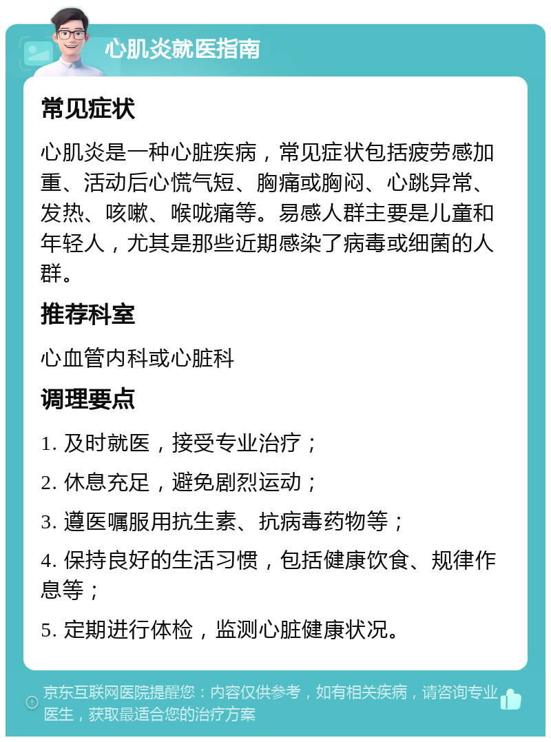 心肌炎就医指南 常见症状 心肌炎是一种心脏疾病，常见症状包括疲劳感加重、活动后心慌气短、胸痛或胸闷、心跳异常、发热、咳嗽、喉咙痛等。易感人群主要是儿童和年轻人，尤其是那些近期感染了病毒或细菌的人群。 推荐科室 心血管内科或心脏科 调理要点 1. 及时就医，接受专业治疗； 2. 休息充足，避免剧烈运动； 3. 遵医嘱服用抗生素、抗病毒药物等； 4. 保持良好的生活习惯，包括健康饮食、规律作息等； 5. 定期进行体检，监测心脏健康状况。