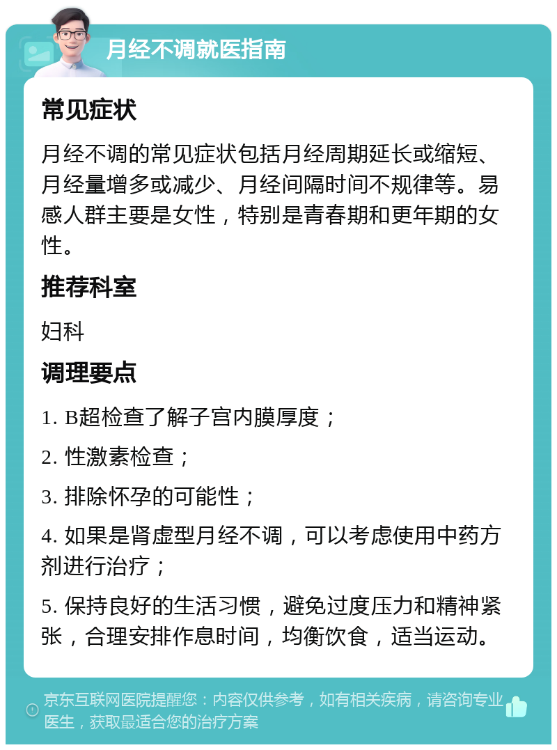 月经不调就医指南 常见症状 月经不调的常见症状包括月经周期延长或缩短、月经量增多或减少、月经间隔时间不规律等。易感人群主要是女性，特别是青春期和更年期的女性。 推荐科室 妇科 调理要点 1. B超检查了解子宫内膜厚度； 2. 性激素检查； 3. 排除怀孕的可能性； 4. 如果是肾虚型月经不调，可以考虑使用中药方剂进行治疗； 5. 保持良好的生活习惯，避免过度压力和精神紧张，合理安排作息时间，均衡饮食，适当运动。