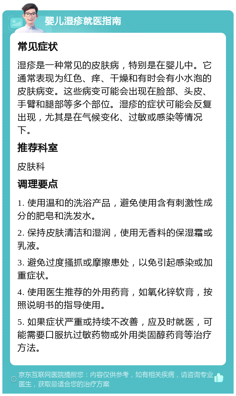 婴儿湿疹就医指南 常见症状 湿疹是一种常见的皮肤病，特别是在婴儿中。它通常表现为红色、痒、干燥和有时会有小水泡的皮肤病变。这些病变可能会出现在脸部、头皮、手臂和腿部等多个部位。湿疹的症状可能会反复出现，尤其是在气候变化、过敏或感染等情况下。 推荐科室 皮肤科 调理要点 1. 使用温和的洗浴产品，避免使用含有刺激性成分的肥皂和洗发水。 2. 保持皮肤清洁和湿润，使用无香料的保湿霜或乳液。 3. 避免过度搔抓或摩擦患处，以免引起感染或加重症状。 4. 使用医生推荐的外用药膏，如氧化锌软膏，按照说明书的指导使用。 5. 如果症状严重或持续不改善，应及时就医，可能需要口服抗过敏药物或外用类固醇药膏等治疗方法。