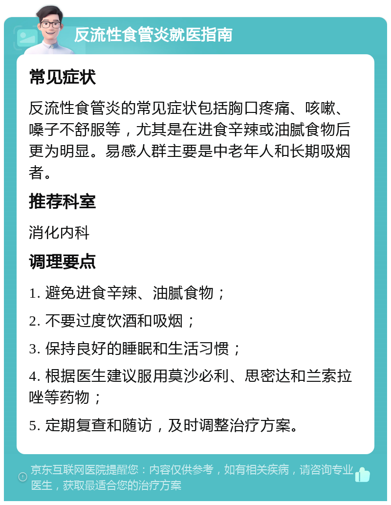 反流性食管炎就医指南 常见症状 反流性食管炎的常见症状包括胸口疼痛、咳嗽、嗓子不舒服等，尤其是在进食辛辣或油腻食物后更为明显。易感人群主要是中老年人和长期吸烟者。 推荐科室 消化内科 调理要点 1. 避免进食辛辣、油腻食物； 2. 不要过度饮酒和吸烟； 3. 保持良好的睡眠和生活习惯； 4. 根据医生建议服用莫沙必利、思密达和兰索拉唑等药物； 5. 定期复查和随访，及时调整治疗方案。