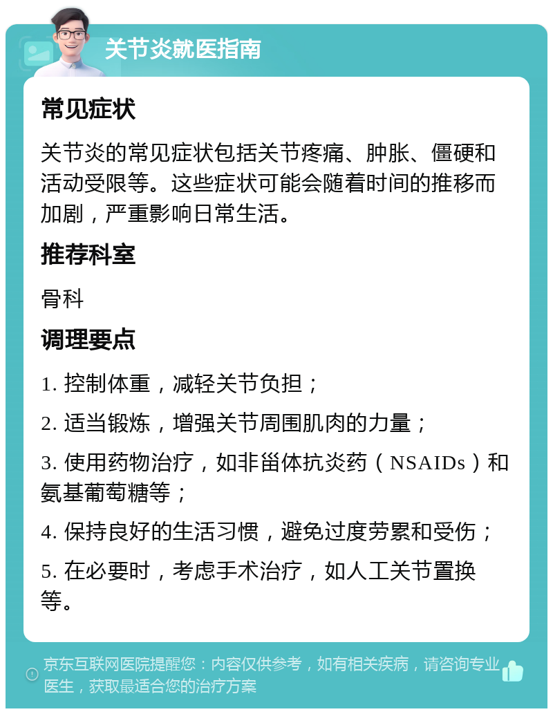 关节炎就医指南 常见症状 关节炎的常见症状包括关节疼痛、肿胀、僵硬和活动受限等。这些症状可能会随着时间的推移而加剧，严重影响日常生活。 推荐科室 骨科 调理要点 1. 控制体重，减轻关节负担； 2. 适当锻炼，增强关节周围肌肉的力量； 3. 使用药物治疗，如非甾体抗炎药（NSAIDs）和氨基葡萄糖等； 4. 保持良好的生活习惯，避免过度劳累和受伤； 5. 在必要时，考虑手术治疗，如人工关节置换等。