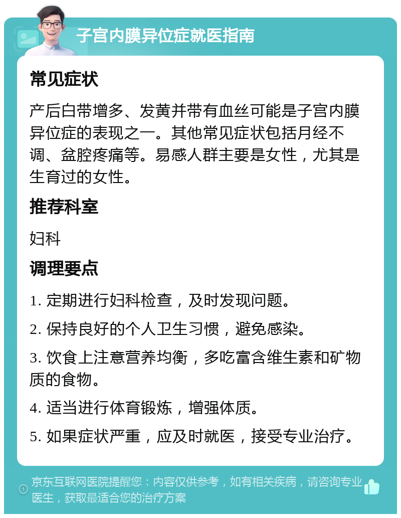 子宫内膜异位症就医指南 常见症状 产后白带增多、发黄并带有血丝可能是子宫内膜异位症的表现之一。其他常见症状包括月经不调、盆腔疼痛等。易感人群主要是女性，尤其是生育过的女性。 推荐科室 妇科 调理要点 1. 定期进行妇科检查，及时发现问题。 2. 保持良好的个人卫生习惯，避免感染。 3. 饮食上注意营养均衡，多吃富含维生素和矿物质的食物。 4. 适当进行体育锻炼，增强体质。 5. 如果症状严重，应及时就医，接受专业治疗。