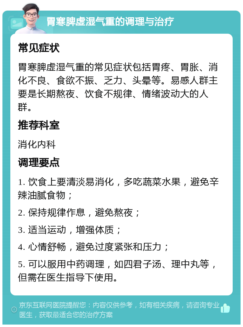 胃寒脾虚湿气重的调理与治疗 常见症状 胃寒脾虚湿气重的常见症状包括胃疼、胃胀、消化不良、食欲不振、乏力、头晕等。易感人群主要是长期熬夜、饮食不规律、情绪波动大的人群。 推荐科室 消化内科 调理要点 1. 饮食上要清淡易消化，多吃蔬菜水果，避免辛辣油腻食物； 2. 保持规律作息，避免熬夜； 3. 适当运动，增强体质； 4. 心情舒畅，避免过度紧张和压力； 5. 可以服用中药调理，如四君子汤、理中丸等，但需在医生指导下使用。