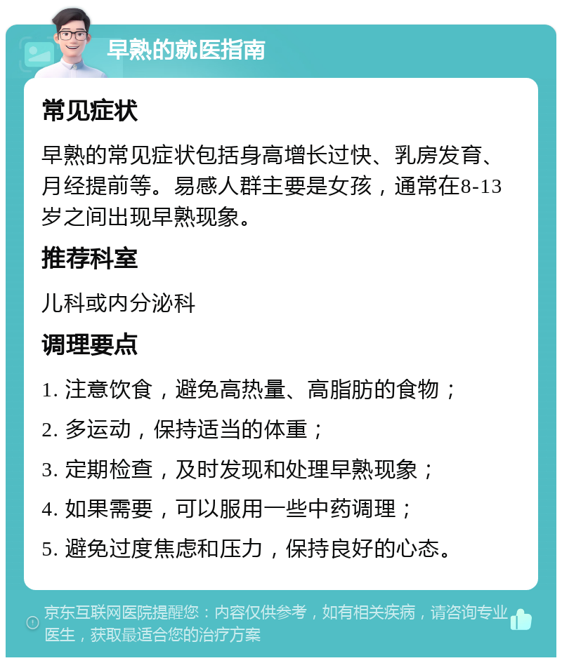 早熟的就医指南 常见症状 早熟的常见症状包括身高增长过快、乳房发育、月经提前等。易感人群主要是女孩，通常在8-13岁之间出现早熟现象。 推荐科室 儿科或内分泌科 调理要点 1. 注意饮食，避免高热量、高脂肪的食物； 2. 多运动，保持适当的体重； 3. 定期检查，及时发现和处理早熟现象； 4. 如果需要，可以服用一些中药调理； 5. 避免过度焦虑和压力，保持良好的心态。