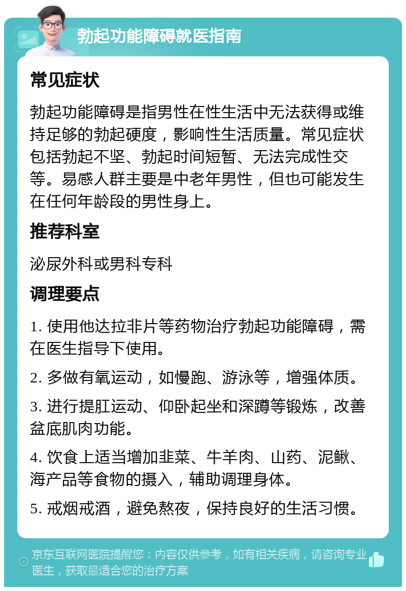 勃起功能障碍就医指南 常见症状 勃起功能障碍是指男性在性生活中无法获得或维持足够的勃起硬度，影响性生活质量。常见症状包括勃起不坚、勃起时间短暂、无法完成性交等。易感人群主要是中老年男性，但也可能发生在任何年龄段的男性身上。 推荐科室 泌尿外科或男科专科 调理要点 1. 使用他达拉非片等药物治疗勃起功能障碍，需在医生指导下使用。 2. 多做有氧运动，如慢跑、游泳等，增强体质。 3. 进行提肛运动、仰卧起坐和深蹲等锻炼，改善盆底肌肉功能。 4. 饮食上适当增加韭菜、牛羊肉、山药、泥鳅、海产品等食物的摄入，辅助调理身体。 5. 戒烟戒酒，避免熬夜，保持良好的生活习惯。