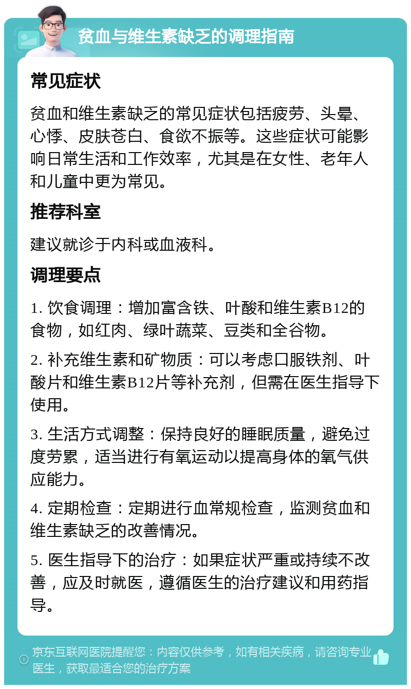 贫血与维生素缺乏的调理指南 常见症状 贫血和维生素缺乏的常见症状包括疲劳、头晕、心悸、皮肤苍白、食欲不振等。这些症状可能影响日常生活和工作效率，尤其是在女性、老年人和儿童中更为常见。 推荐科室 建议就诊于内科或血液科。 调理要点 1. 饮食调理：增加富含铁、叶酸和维生素B12的食物，如红肉、绿叶蔬菜、豆类和全谷物。 2. 补充维生素和矿物质：可以考虑口服铁剂、叶酸片和维生素B12片等补充剂，但需在医生指导下使用。 3. 生活方式调整：保持良好的睡眠质量，避免过度劳累，适当进行有氧运动以提高身体的氧气供应能力。 4. 定期检查：定期进行血常规检查，监测贫血和维生素缺乏的改善情况。 5. 医生指导下的治疗：如果症状严重或持续不改善，应及时就医，遵循医生的治疗建议和用药指导。