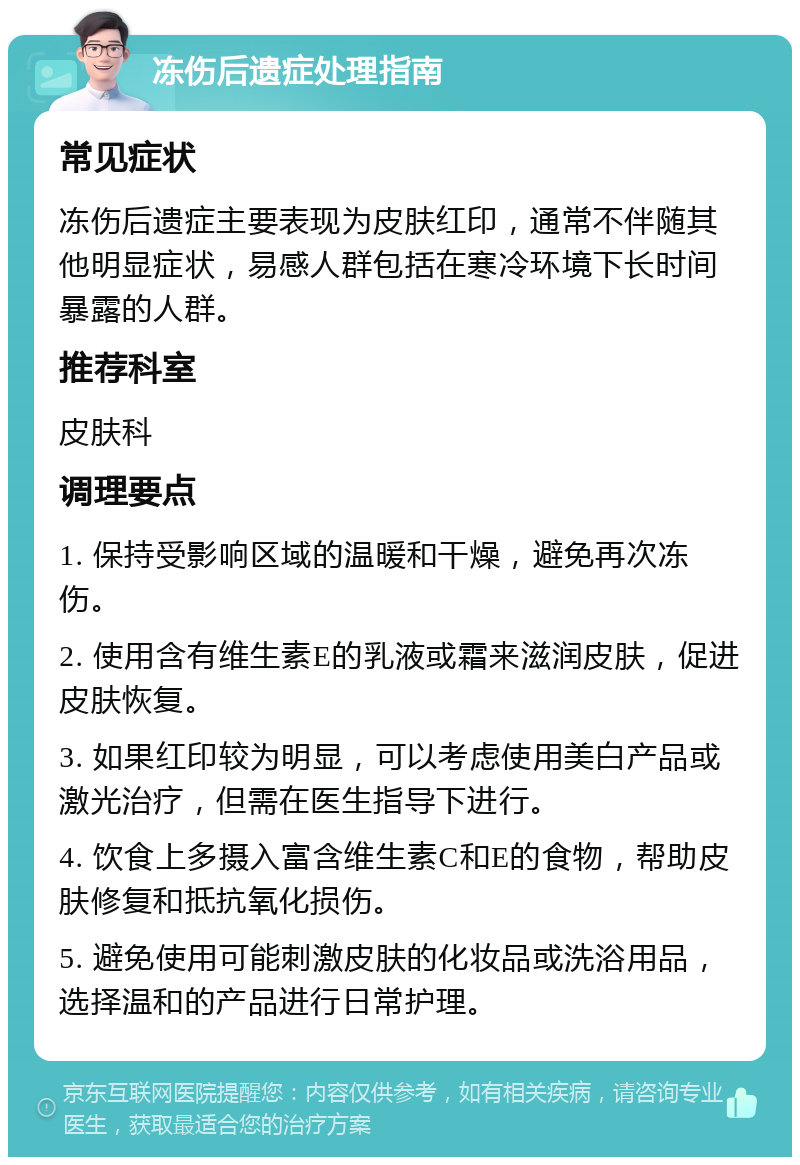 冻伤后遗症处理指南 常见症状 冻伤后遗症主要表现为皮肤红印，通常不伴随其他明显症状，易感人群包括在寒冷环境下长时间暴露的人群。 推荐科室 皮肤科 调理要点 1. 保持受影响区域的温暖和干燥，避免再次冻伤。 2. 使用含有维生素E的乳液或霜来滋润皮肤，促进皮肤恢复。 3. 如果红印较为明显，可以考虑使用美白产品或激光治疗，但需在医生指导下进行。 4. 饮食上多摄入富含维生素C和E的食物，帮助皮肤修复和抵抗氧化损伤。 5. 避免使用可能刺激皮肤的化妆品或洗浴用品，选择温和的产品进行日常护理。