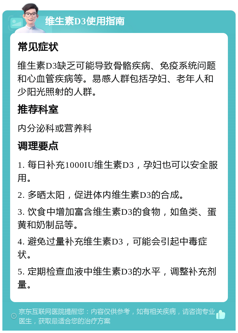 维生素D3使用指南 常见症状 维生素D3缺乏可能导致骨骼疾病、免疫系统问题和心血管疾病等。易感人群包括孕妇、老年人和少阳光照射的人群。 推荐科室 内分泌科或营养科 调理要点 1. 每日补充1000IU维生素D3，孕妇也可以安全服用。 2. 多晒太阳，促进体内维生素D3的合成。 3. 饮食中增加富含维生素D3的食物，如鱼类、蛋黄和奶制品等。 4. 避免过量补充维生素D3，可能会引起中毒症状。 5. 定期检查血液中维生素D3的水平，调整补充剂量。