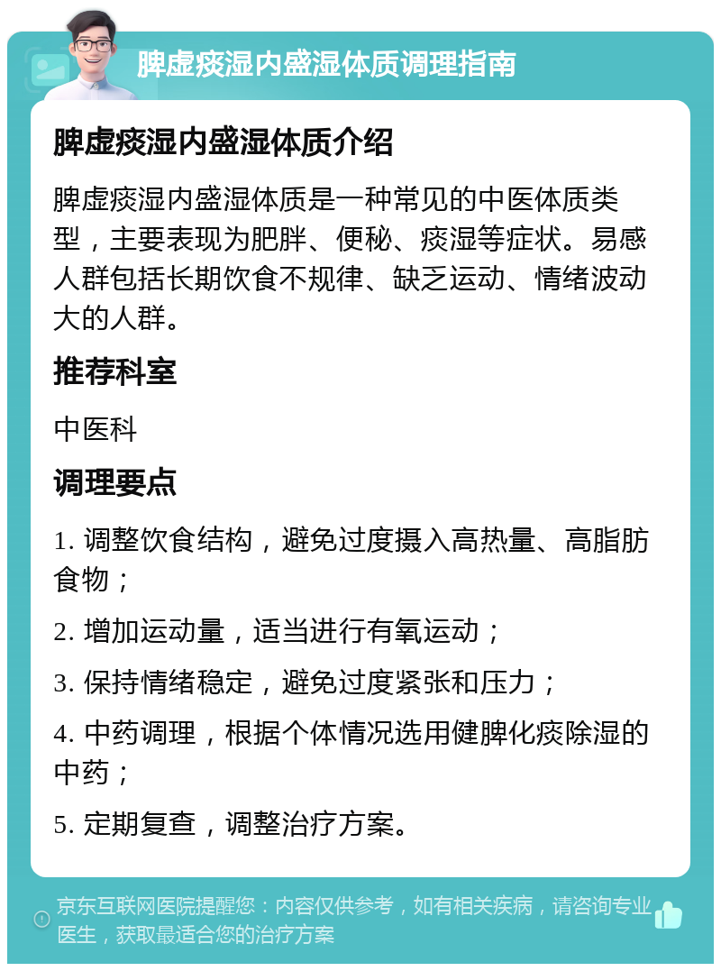 脾虚痰湿内盛湿体质调理指南 脾虚痰湿内盛湿体质介绍 脾虚痰湿内盛湿体质是一种常见的中医体质类型，主要表现为肥胖、便秘、痰湿等症状。易感人群包括长期饮食不规律、缺乏运动、情绪波动大的人群。 推荐科室 中医科 调理要点 1. 调整饮食结构，避免过度摄入高热量、高脂肪食物； 2. 增加运动量，适当进行有氧运动； 3. 保持情绪稳定，避免过度紧张和压力； 4. 中药调理，根据个体情况选用健脾化痰除湿的中药； 5. 定期复查，调整治疗方案。