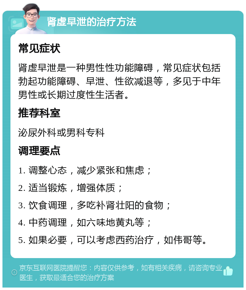 肾虚早泄的治疗方法 常见症状 肾虚早泄是一种男性性功能障碍，常见症状包括勃起功能障碍、早泄、性欲减退等，多见于中年男性或长期过度性生活者。 推荐科室 泌尿外科或男科专科 调理要点 1. 调整心态，减少紧张和焦虑； 2. 适当锻炼，增强体质； 3. 饮食调理，多吃补肾壮阳的食物； 4. 中药调理，如六味地黄丸等； 5. 如果必要，可以考虑西药治疗，如伟哥等。