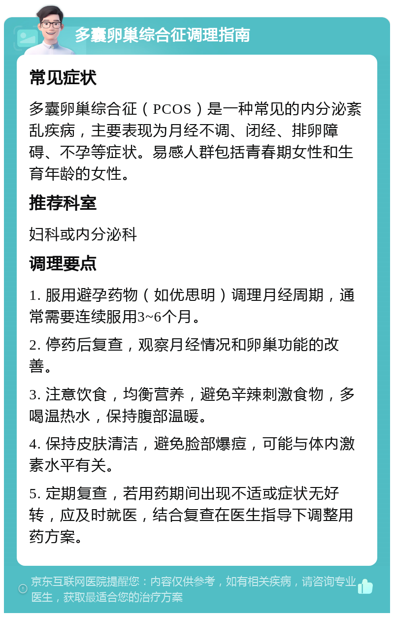 多囊卵巢综合征调理指南 常见症状 多囊卵巢综合征（PCOS）是一种常见的内分泌紊乱疾病，主要表现为月经不调、闭经、排卵障碍、不孕等症状。易感人群包括青春期女性和生育年龄的女性。 推荐科室 妇科或内分泌科 调理要点 1. 服用避孕药物（如优思明）调理月经周期，通常需要连续服用3~6个月。 2. 停药后复查，观察月经情况和卵巢功能的改善。 3. 注意饮食，均衡营养，避免辛辣刺激食物，多喝温热水，保持腹部温暖。 4. 保持皮肤清洁，避免脸部爆痘，可能与体内激素水平有关。 5. 定期复查，若用药期间出现不适或症状无好转，应及时就医，结合复查在医生指导下调整用药方案。