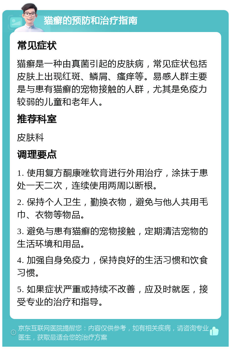 猫癣的预防和治疗指南 常见症状 猫癣是一种由真菌引起的皮肤病，常见症状包括皮肤上出现红斑、鳞屑、瘙痒等。易感人群主要是与患有猫癣的宠物接触的人群，尤其是免疫力较弱的儿童和老年人。 推荐科室 皮肤科 调理要点 1. 使用复方酮康唑软膏进行外用治疗，涂抹于患处一天二次，连续使用两周以断根。 2. 保持个人卫生，勤换衣物，避免与他人共用毛巾、衣物等物品。 3. 避免与患有猫癣的宠物接触，定期清洁宠物的生活环境和用品。 4. 加强自身免疫力，保持良好的生活习惯和饮食习惯。 5. 如果症状严重或持续不改善，应及时就医，接受专业的治疗和指导。