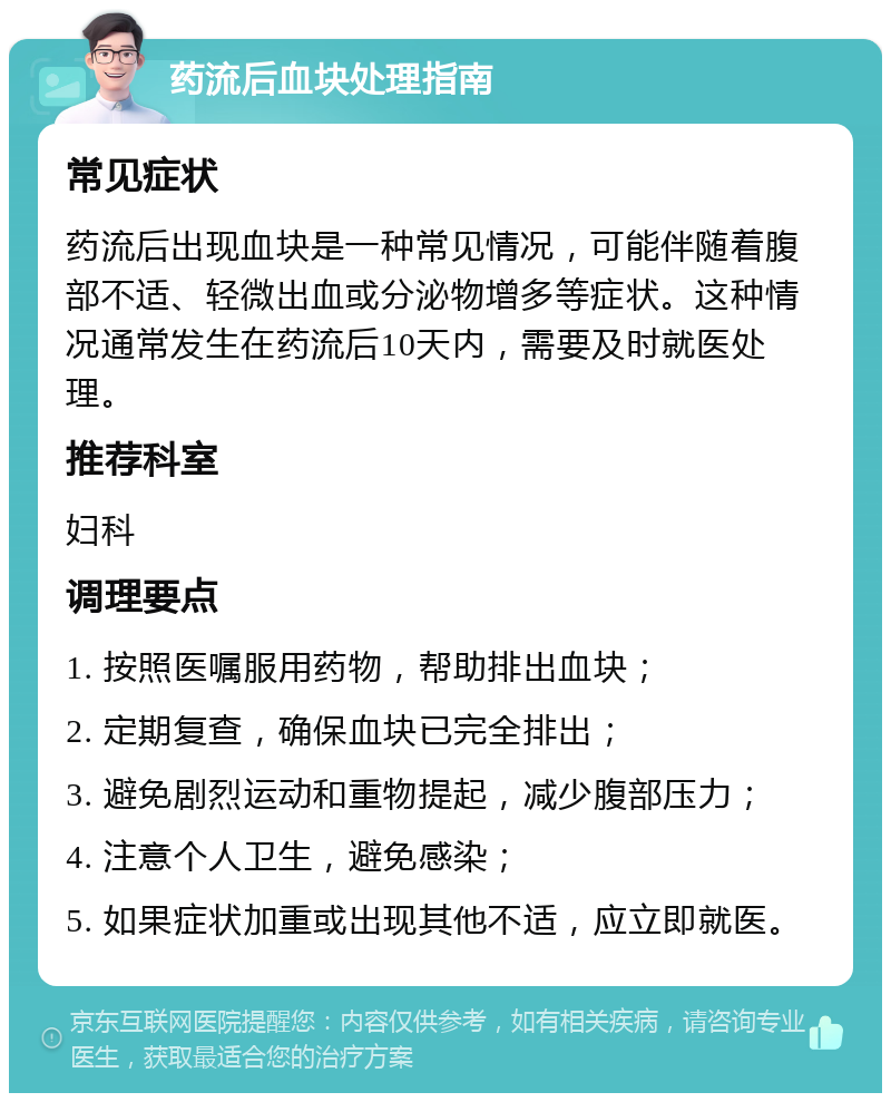 药流后血块处理指南 常见症状 药流后出现血块是一种常见情况，可能伴随着腹部不适、轻微出血或分泌物增多等症状。这种情况通常发生在药流后10天内，需要及时就医处理。 推荐科室 妇科 调理要点 1. 按照医嘱服用药物，帮助排出血块； 2. 定期复查，确保血块已完全排出； 3. 避免剧烈运动和重物提起，减少腹部压力； 4. 注意个人卫生，避免感染； 5. 如果症状加重或出现其他不适，应立即就医。