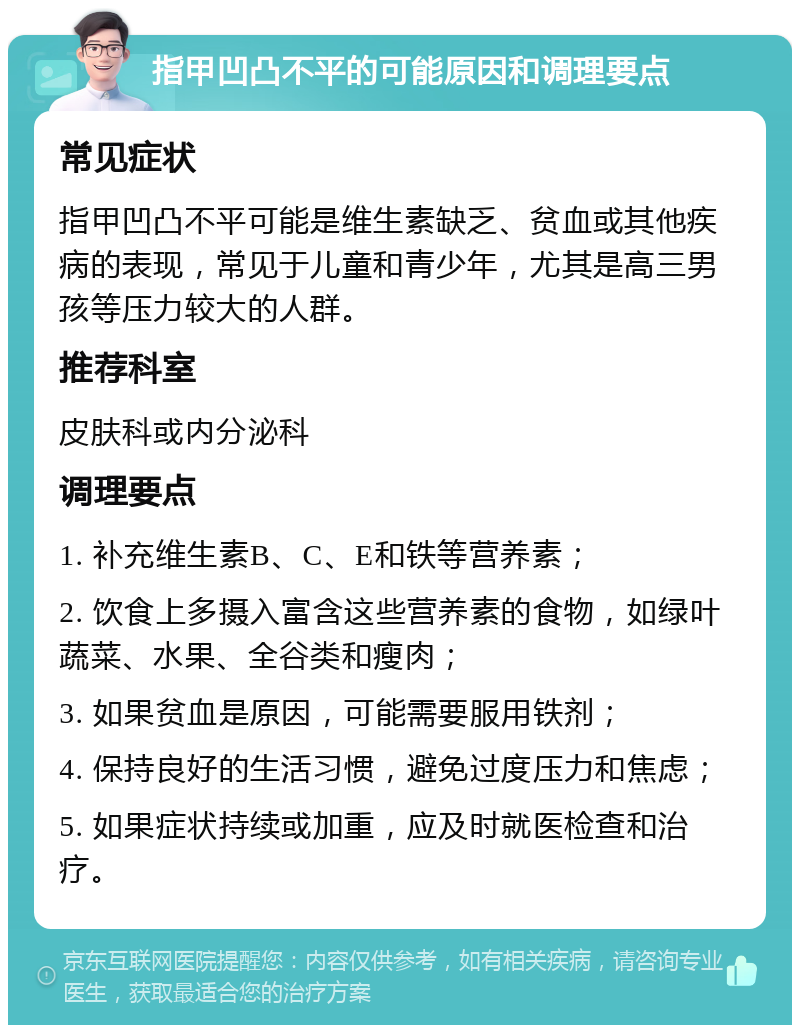 指甲凹凸不平的可能原因和调理要点 常见症状 指甲凹凸不平可能是维生素缺乏、贫血或其他疾病的表现，常见于儿童和青少年，尤其是高三男孩等压力较大的人群。 推荐科室 皮肤科或内分泌科 调理要点 1. 补充维生素B、C、E和铁等营养素； 2. 饮食上多摄入富含这些营养素的食物，如绿叶蔬菜、水果、全谷类和瘦肉； 3. 如果贫血是原因，可能需要服用铁剂； 4. 保持良好的生活习惯，避免过度压力和焦虑； 5. 如果症状持续或加重，应及时就医检查和治疗。