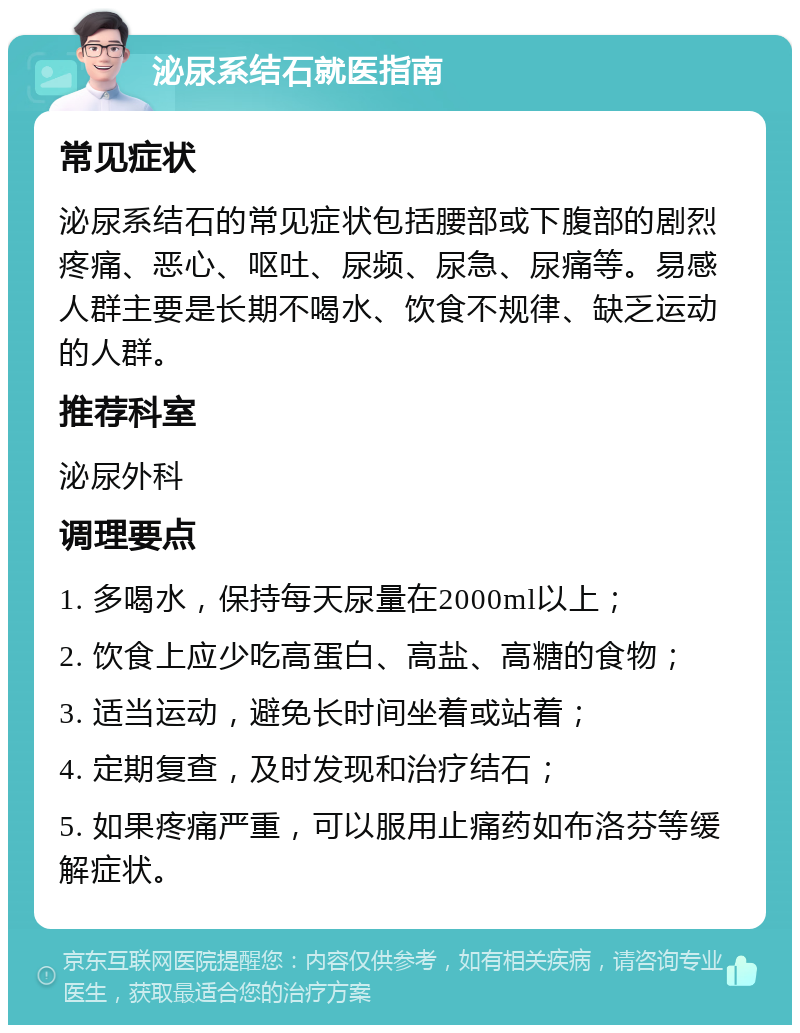 泌尿系结石就医指南 常见症状 泌尿系结石的常见症状包括腰部或下腹部的剧烈疼痛、恶心、呕吐、尿频、尿急、尿痛等。易感人群主要是长期不喝水、饮食不规律、缺乏运动的人群。 推荐科室 泌尿外科 调理要点 1. 多喝水，保持每天尿量在2000ml以上； 2. 饮食上应少吃高蛋白、高盐、高糖的食物； 3. 适当运动，避免长时间坐着或站着； 4. 定期复查，及时发现和治疗结石； 5. 如果疼痛严重，可以服用止痛药如布洛芬等缓解症状。