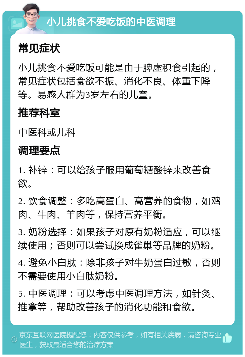 小儿挑食不爱吃饭的中医调理 常见症状 小儿挑食不爱吃饭可能是由于脾虚积食引起的，常见症状包括食欲不振、消化不良、体重下降等。易感人群为3岁左右的儿童。 推荐科室 中医科或儿科 调理要点 1. 补锌：可以给孩子服用葡萄糖酸锌来改善食欲。 2. 饮食调整：多吃高蛋白、高营养的食物，如鸡肉、牛肉、羊肉等，保持营养平衡。 3. 奶粉选择：如果孩子对原有奶粉适应，可以继续使用；否则可以尝试换成雀巢等品牌的奶粉。 4. 避免小白肽：除非孩子对牛奶蛋白过敏，否则不需要使用小白肽奶粉。 5. 中医调理：可以考虑中医调理方法，如针灸、推拿等，帮助改善孩子的消化功能和食欲。