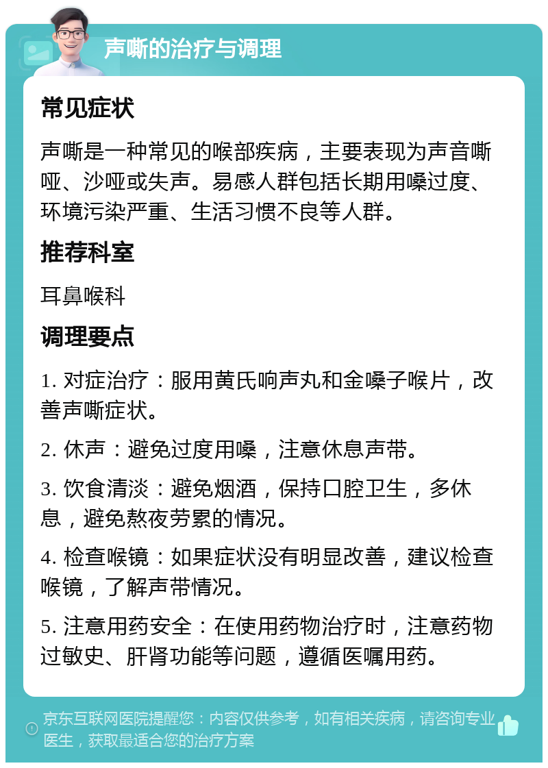 声嘶的治疗与调理 常见症状 声嘶是一种常见的喉部疾病，主要表现为声音嘶哑、沙哑或失声。易感人群包括长期用嗓过度、环境污染严重、生活习惯不良等人群。 推荐科室 耳鼻喉科 调理要点 1. 对症治疗：服用黄氏响声丸和金嗓子喉片，改善声嘶症状。 2. 休声：避免过度用嗓，注意休息声带。 3. 饮食清淡：避免烟酒，保持口腔卫生，多休息，避免熬夜劳累的情况。 4. 检查喉镜：如果症状没有明显改善，建议检查喉镜，了解声带情况。 5. 注意用药安全：在使用药物治疗时，注意药物过敏史、肝肾功能等问题，遵循医嘱用药。