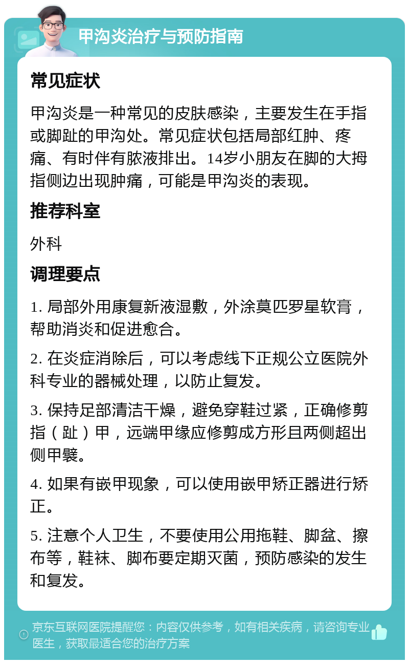 甲沟炎治疗与预防指南 常见症状 甲沟炎是一种常见的皮肤感染，主要发生在手指或脚趾的甲沟处。常见症状包括局部红肿、疼痛、有时伴有脓液排出。14岁小朋友在脚的大拇指侧边出现肿痛，可能是甲沟炎的表现。 推荐科室 外科 调理要点 1. 局部外用康复新液湿敷，外涂莫匹罗星软膏，帮助消炎和促进愈合。 2. 在炎症消除后，可以考虑线下正规公立医院外科专业的器械处理，以防止复发。 3. 保持足部清洁干燥，避免穿鞋过紧，正确修剪指（趾）甲，远端甲缘应修剪成方形且两侧超出侧甲襞。 4. 如果有嵌甲现象，可以使用嵌甲矫正器进行矫正。 5. 注意个人卫生，不要使用公用拖鞋、脚盆、擦布等，鞋袜、脚布要定期灭菌，预防感染的发生和复发。