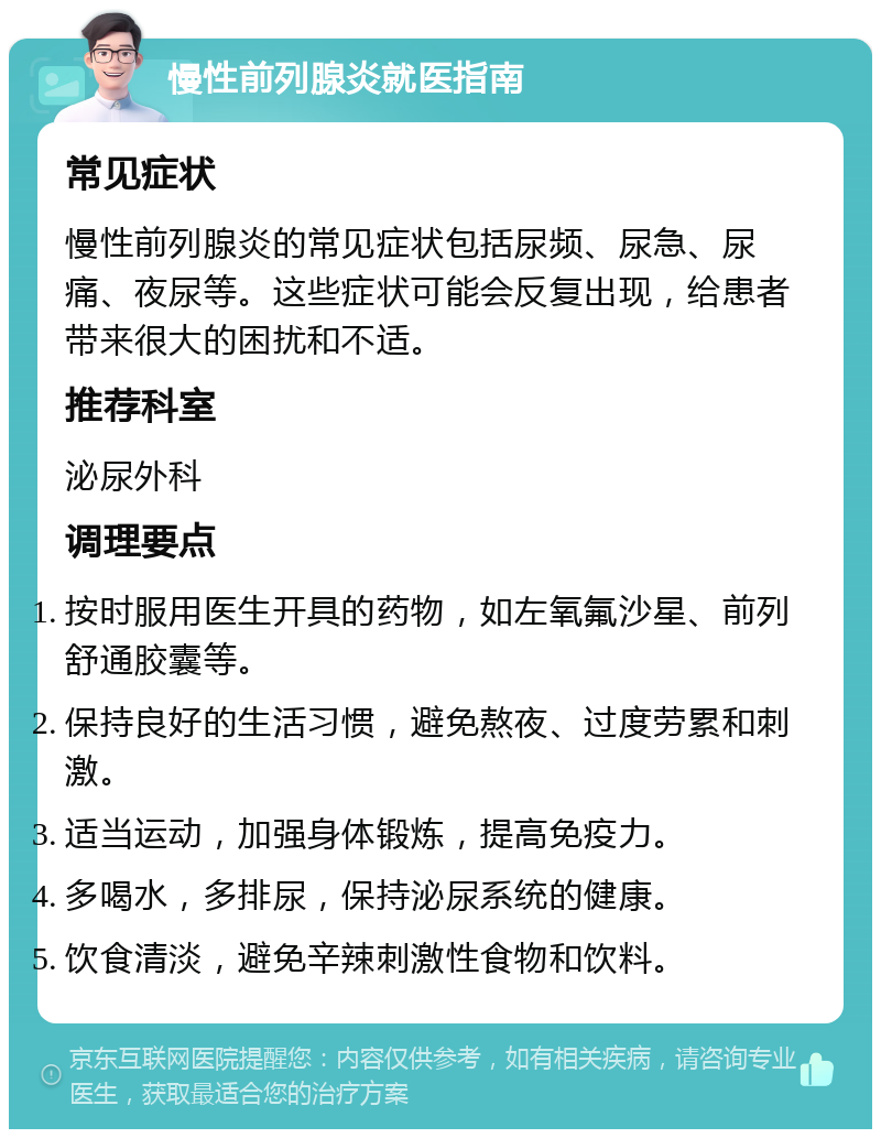 慢性前列腺炎就医指南 常见症状 慢性前列腺炎的常见症状包括尿频、尿急、尿痛、夜尿等。这些症状可能会反复出现，给患者带来很大的困扰和不适。 推荐科室 泌尿外科 调理要点 按时服用医生开具的药物，如左氧氟沙星、前列舒通胶囊等。 保持良好的生活习惯，避免熬夜、过度劳累和刺激。 适当运动，加强身体锻炼，提高免疫力。 多喝水，多排尿，保持泌尿系统的健康。 饮食清淡，避免辛辣刺激性食物和饮料。