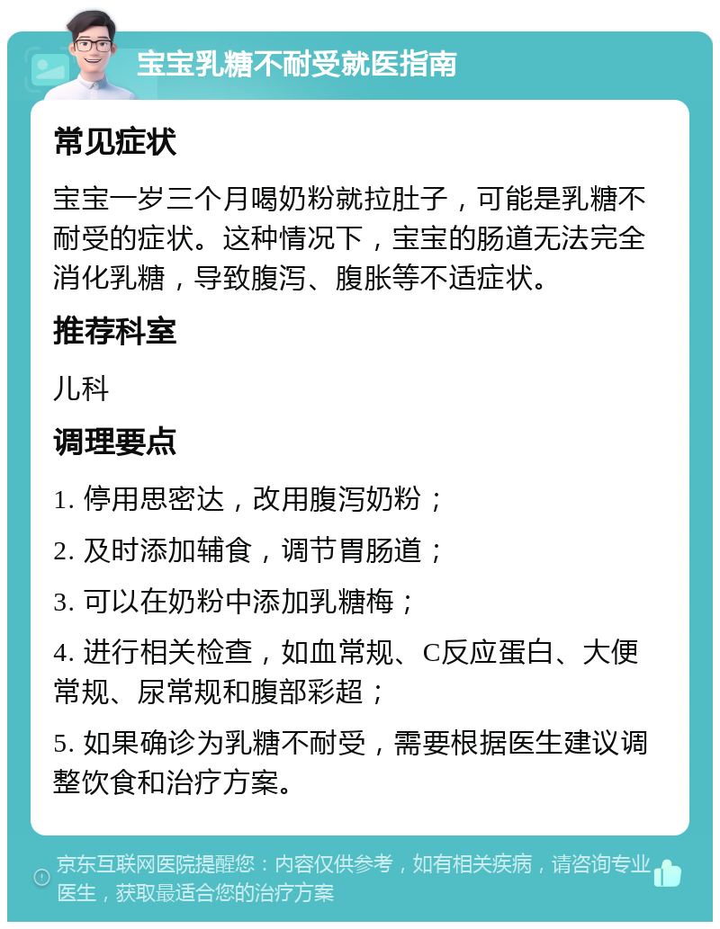 宝宝乳糖不耐受就医指南 常见症状 宝宝一岁三个月喝奶粉就拉肚子，可能是乳糖不耐受的症状。这种情况下，宝宝的肠道无法完全消化乳糖，导致腹泻、腹胀等不适症状。 推荐科室 儿科 调理要点 1. 停用思密达，改用腹泻奶粉； 2. 及时添加辅食，调节胃肠道； 3. 可以在奶粉中添加乳糖梅； 4. 进行相关检查，如血常规、C反应蛋白、大便常规、尿常规和腹部彩超； 5. 如果确诊为乳糖不耐受，需要根据医生建议调整饮食和治疗方案。