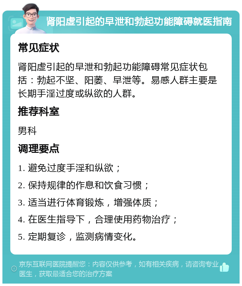 肾阳虚引起的早泄和勃起功能障碍就医指南 常见症状 肾阳虚引起的早泄和勃起功能障碍常见症状包括：勃起不坚、阳萎、早泄等。易感人群主要是长期手淫过度或纵欲的人群。 推荐科室 男科 调理要点 1. 避免过度手淫和纵欲； 2. 保持规律的作息和饮食习惯； 3. 适当进行体育锻炼，增强体质； 4. 在医生指导下，合理使用药物治疗； 5. 定期复诊，监测病情变化。