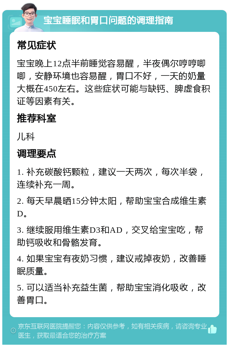 宝宝睡眠和胃口问题的调理指南 常见症状 宝宝晚上12点半前睡觉容易醒，半夜偶尔哼哼唧唧，安静环境也容易醒，胃口不好，一天的奶量大概在450左右。这些症状可能与缺钙、脾虚食积证等因素有关。 推荐科室 儿科 调理要点 1. 补充碳酸钙颗粒，建议一天两次，每次半袋，连续补充一周。 2. 每天早晨晒15分钟太阳，帮助宝宝合成维生素D。 3. 继续服用维生素D3和AD，交叉给宝宝吃，帮助钙吸收和骨骼发育。 4. 如果宝宝有夜奶习惯，建议戒掉夜奶，改善睡眠质量。 5. 可以适当补充益生菌，帮助宝宝消化吸收，改善胃口。