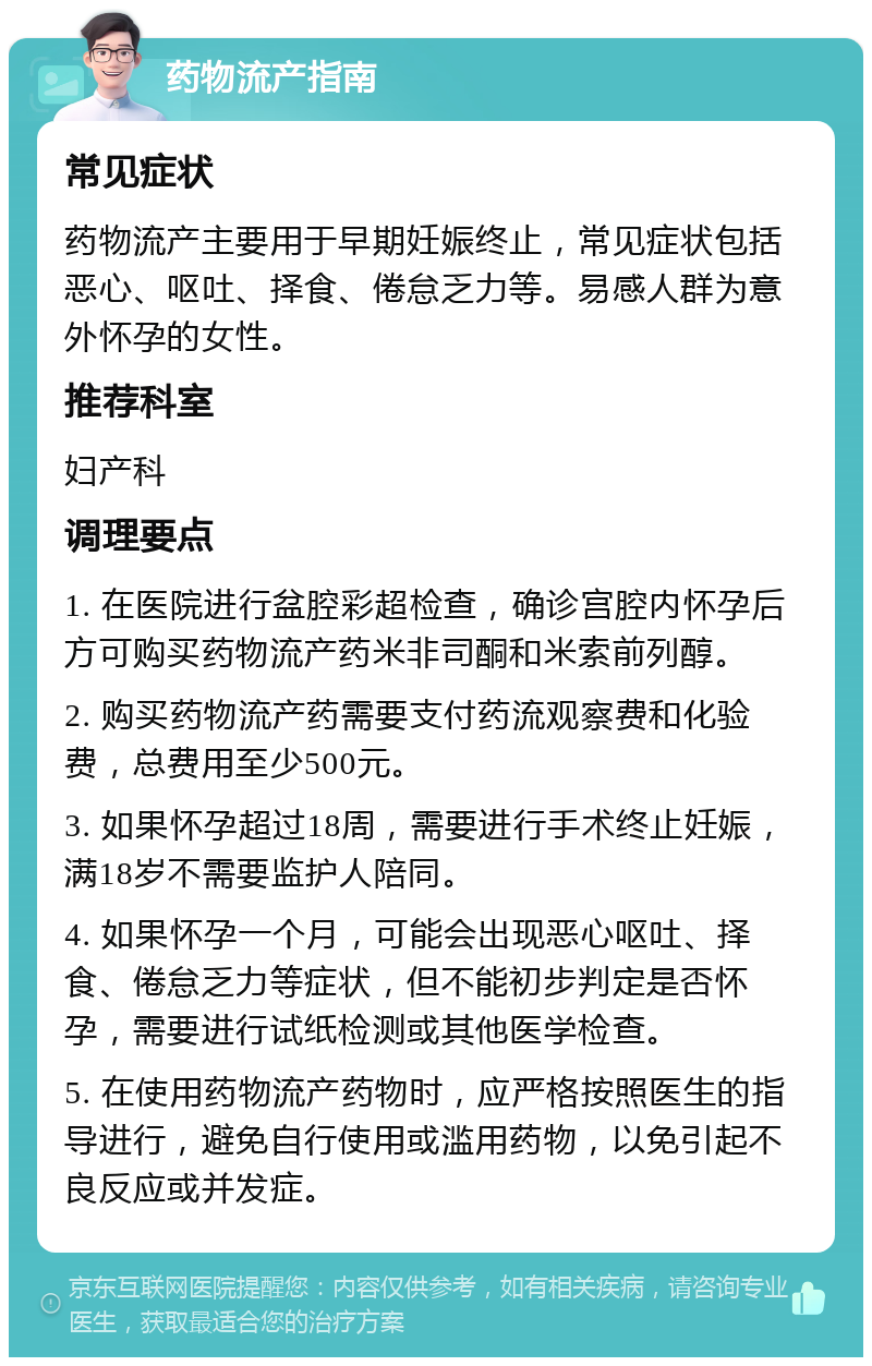 药物流产指南 常见症状 药物流产主要用于早期妊娠终止，常见症状包括恶心、呕吐、择食、倦怠乏力等。易感人群为意外怀孕的女性。 推荐科室 妇产科 调理要点 1. 在医院进行盆腔彩超检查，确诊宫腔内怀孕后方可购买药物流产药米非司酮和米索前列醇。 2. 购买药物流产药需要支付药流观察费和化验费，总费用至少500元。 3. 如果怀孕超过18周，需要进行手术终止妊娠，满18岁不需要监护人陪同。 4. 如果怀孕一个月，可能会出现恶心呕吐、择食、倦怠乏力等症状，但不能初步判定是否怀孕，需要进行试纸检测或其他医学检查。 5. 在使用药物流产药物时，应严格按照医生的指导进行，避免自行使用或滥用药物，以免引起不良反应或并发症。