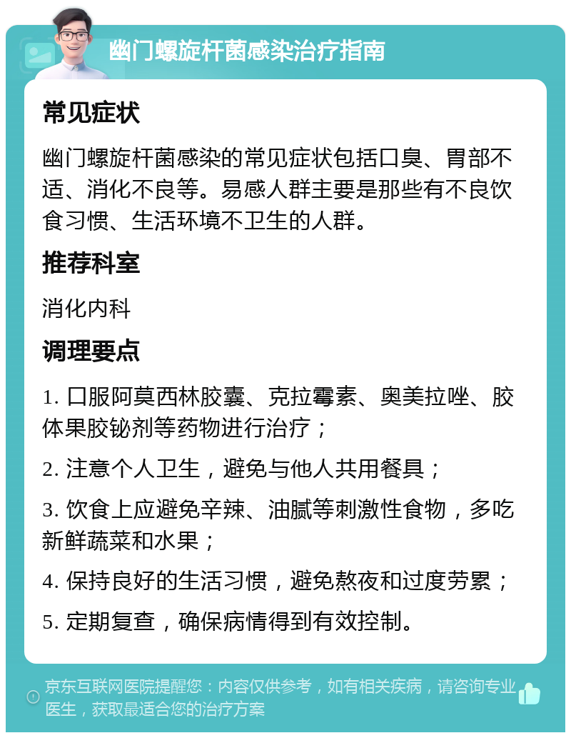 幽门螺旋杆菌感染治疗指南 常见症状 幽门螺旋杆菌感染的常见症状包括口臭、胃部不适、消化不良等。易感人群主要是那些有不良饮食习惯、生活环境不卫生的人群。 推荐科室 消化内科 调理要点 1. 口服阿莫西林胶囊、克拉霉素、奥美拉唑、胶体果胶铋剂等药物进行治疗； 2. 注意个人卫生，避免与他人共用餐具； 3. 饮食上应避免辛辣、油腻等刺激性食物，多吃新鲜蔬菜和水果； 4. 保持良好的生活习惯，避免熬夜和过度劳累； 5. 定期复查，确保病情得到有效控制。