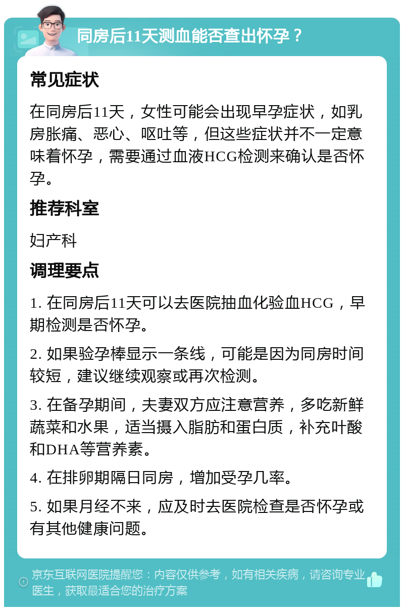 同房后11天测血能否查出怀孕？ 常见症状 在同房后11天，女性可能会出现早孕症状，如乳房胀痛、恶心、呕吐等，但这些症状并不一定意味着怀孕，需要通过血液HCG检测来确认是否怀孕。 推荐科室 妇产科 调理要点 1. 在同房后11天可以去医院抽血化验血HCG，早期检测是否怀孕。 2. 如果验孕棒显示一条线，可能是因为同房时间较短，建议继续观察或再次检测。 3. 在备孕期间，夫妻双方应注意营养，多吃新鲜蔬菜和水果，适当摄入脂肪和蛋白质，补充叶酸和DHA等营养素。 4. 在排卵期隔日同房，增加受孕几率。 5. 如果月经不来，应及时去医院检查是否怀孕或有其他健康问题。