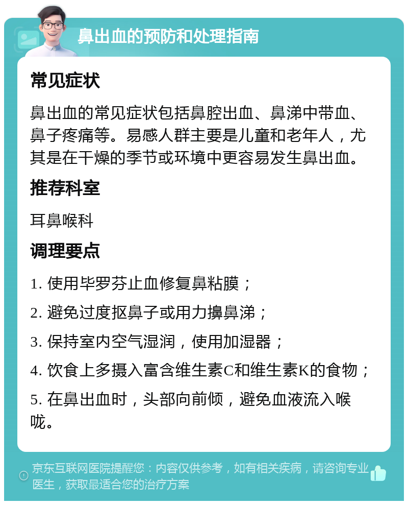 鼻出血的预防和处理指南 常见症状 鼻出血的常见症状包括鼻腔出血、鼻涕中带血、鼻子疼痛等。易感人群主要是儿童和老年人，尤其是在干燥的季节或环境中更容易发生鼻出血。 推荐科室 耳鼻喉科 调理要点 1. 使用毕罗芬止血修复鼻粘膜； 2. 避免过度抠鼻子或用力擤鼻涕； 3. 保持室内空气湿润，使用加湿器； 4. 饮食上多摄入富含维生素C和维生素K的食物； 5. 在鼻出血时，头部向前倾，避免血液流入喉咙。