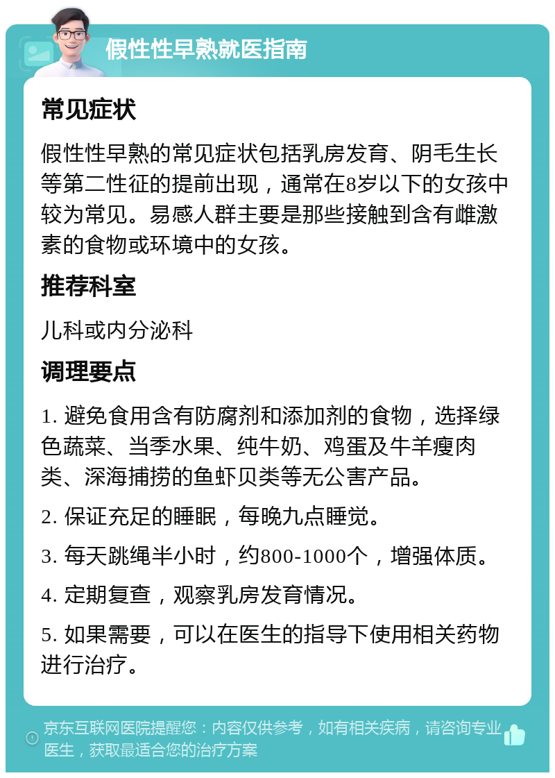 假性性早熟就医指南 常见症状 假性性早熟的常见症状包括乳房发育、阴毛生长等第二性征的提前出现，通常在8岁以下的女孩中较为常见。易感人群主要是那些接触到含有雌激素的食物或环境中的女孩。 推荐科室 儿科或内分泌科 调理要点 1. 避免食用含有防腐剂和添加剂的食物，选择绿色蔬菜、当季水果、纯牛奶、鸡蛋及牛羊瘦肉类、深海捕捞的鱼虾贝类等无公害产品。 2. 保证充足的睡眠，每晚九点睡觉。 3. 每天跳绳半小时，约800-1000个，增强体质。 4. 定期复查，观察乳房发育情况。 5. 如果需要，可以在医生的指导下使用相关药物进行治疗。