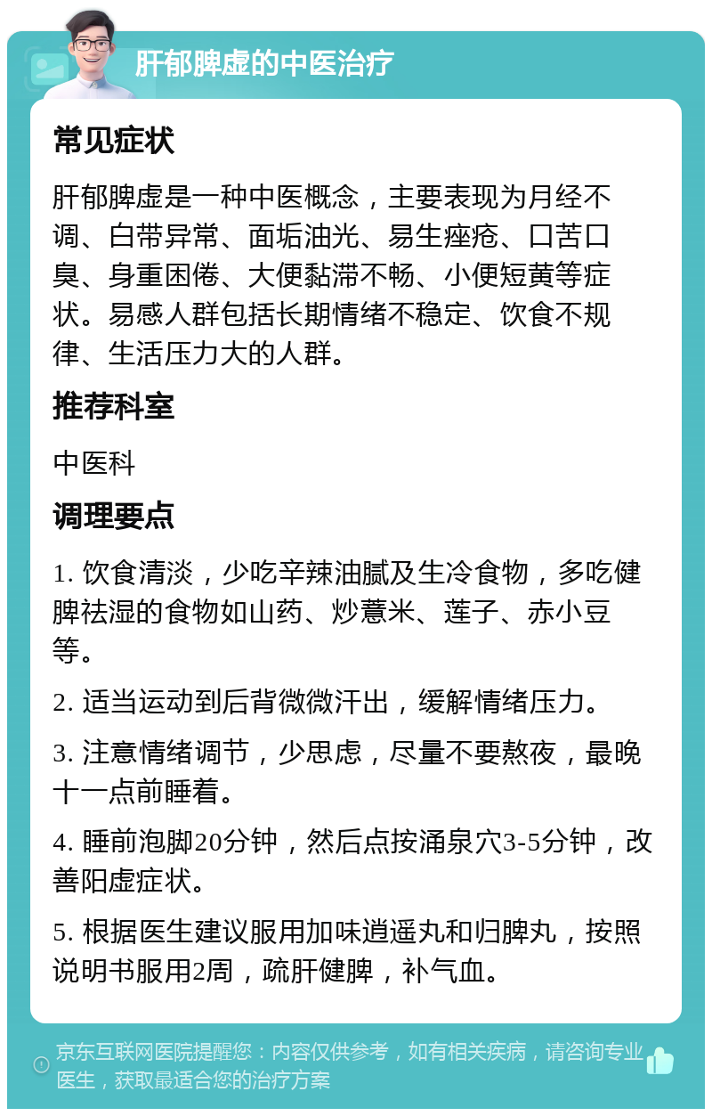 肝郁脾虚的中医治疗 常见症状 肝郁脾虚是一种中医概念，主要表现为月经不调、白带异常、面垢油光、易生痤疮、口苦口臭、身重困倦、大便黏滞不畅、小便短黄等症状。易感人群包括长期情绪不稳定、饮食不规律、生活压力大的人群。 推荐科室 中医科 调理要点 1. 饮食清淡，少吃辛辣油腻及生冷食物，多吃健脾祛湿的食物如山药、炒薏米、莲子、赤小豆等。 2. 适当运动到后背微微汗出，缓解情绪压力。 3. 注意情绪调节，少思虑，尽量不要熬夜，最晚十一点前睡着。 4. 睡前泡脚20分钟，然后点按涌泉穴3-5分钟，改善阳虚症状。 5. 根据医生建议服用加味逍遥丸和归脾丸，按照说明书服用2周，疏肝健脾，补气血。