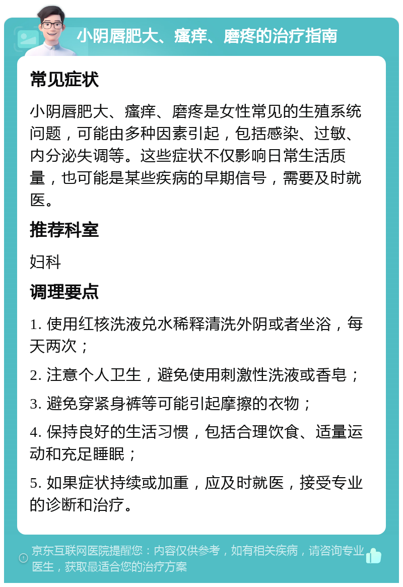 小阴唇肥大、瘙痒、磨疼的治疗指南 常见症状 小阴唇肥大、瘙痒、磨疼是女性常见的生殖系统问题，可能由多种因素引起，包括感染、过敏、内分泌失调等。这些症状不仅影响日常生活质量，也可能是某些疾病的早期信号，需要及时就医。 推荐科室 妇科 调理要点 1. 使用红核洗液兑水稀释清洗外阴或者坐浴，每天两次； 2. 注意个人卫生，避免使用刺激性洗液或香皂； 3. 避免穿紧身裤等可能引起摩擦的衣物； 4. 保持良好的生活习惯，包括合理饮食、适量运动和充足睡眠； 5. 如果症状持续或加重，应及时就医，接受专业的诊断和治疗。