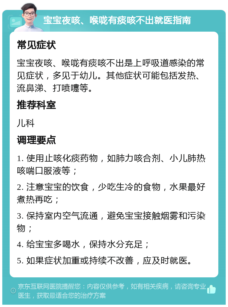 宝宝夜咳、喉咙有痰咳不出就医指南 常见症状 宝宝夜咳、喉咙有痰咳不出是上呼吸道感染的常见症状，多见于幼儿。其他症状可能包括发热、流鼻涕、打喷嚏等。 推荐科室 儿科 调理要点 1. 使用止咳化痰药物，如肺力咳合剂、小儿肺热咳喘口服液等； 2. 注意宝宝的饮食，少吃生冷的食物，水果最好煮热再吃； 3. 保持室内空气流通，避免宝宝接触烟雾和污染物； 4. 给宝宝多喝水，保持水分充足； 5. 如果症状加重或持续不改善，应及时就医。