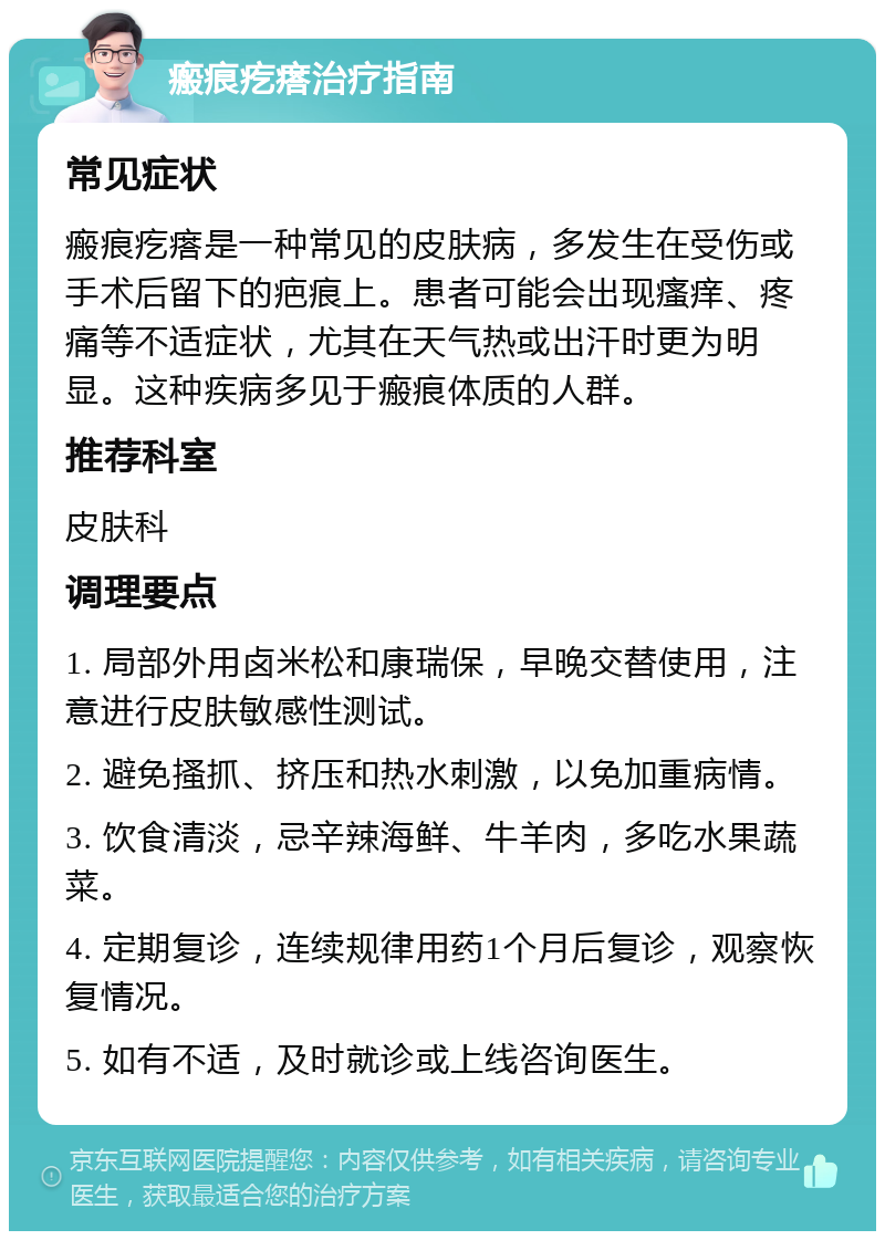 瘢痕疙瘩治疗指南 常见症状 瘢痕疙瘩是一种常见的皮肤病，多发生在受伤或手术后留下的疤痕上。患者可能会出现瘙痒、疼痛等不适症状，尤其在天气热或出汗时更为明显。这种疾病多见于瘢痕体质的人群。 推荐科室 皮肤科 调理要点 1. 局部外用卤米松和康瑞保，早晚交替使用，注意进行皮肤敏感性测试。 2. 避免搔抓、挤压和热水刺激，以免加重病情。 3. 饮食清淡，忌辛辣海鲜、牛羊肉，多吃水果蔬菜。 4. 定期复诊，连续规律用药1个月后复诊，观察恢复情况。 5. 如有不适，及时就诊或上线咨询医生。