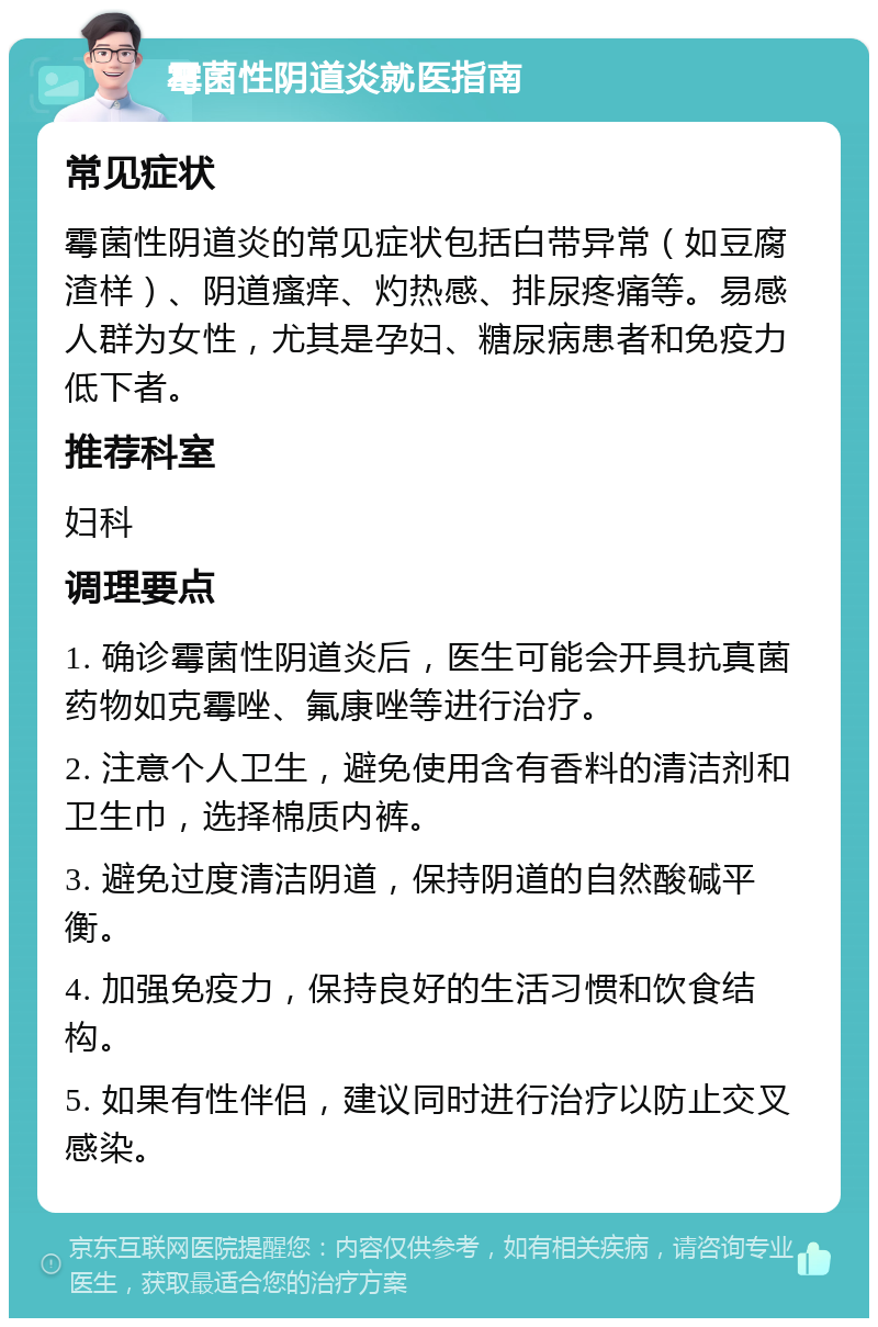 霉菌性阴道炎就医指南 常见症状 霉菌性阴道炎的常见症状包括白带异常（如豆腐渣样）、阴道瘙痒、灼热感、排尿疼痛等。易感人群为女性，尤其是孕妇、糖尿病患者和免疫力低下者。 推荐科室 妇科 调理要点 1. 确诊霉菌性阴道炎后，医生可能会开具抗真菌药物如克霉唑、氟康唑等进行治疗。 2. 注意个人卫生，避免使用含有香料的清洁剂和卫生巾，选择棉质内裤。 3. 避免过度清洁阴道，保持阴道的自然酸碱平衡。 4. 加强免疫力，保持良好的生活习惯和饮食结构。 5. 如果有性伴侣，建议同时进行治疗以防止交叉感染。