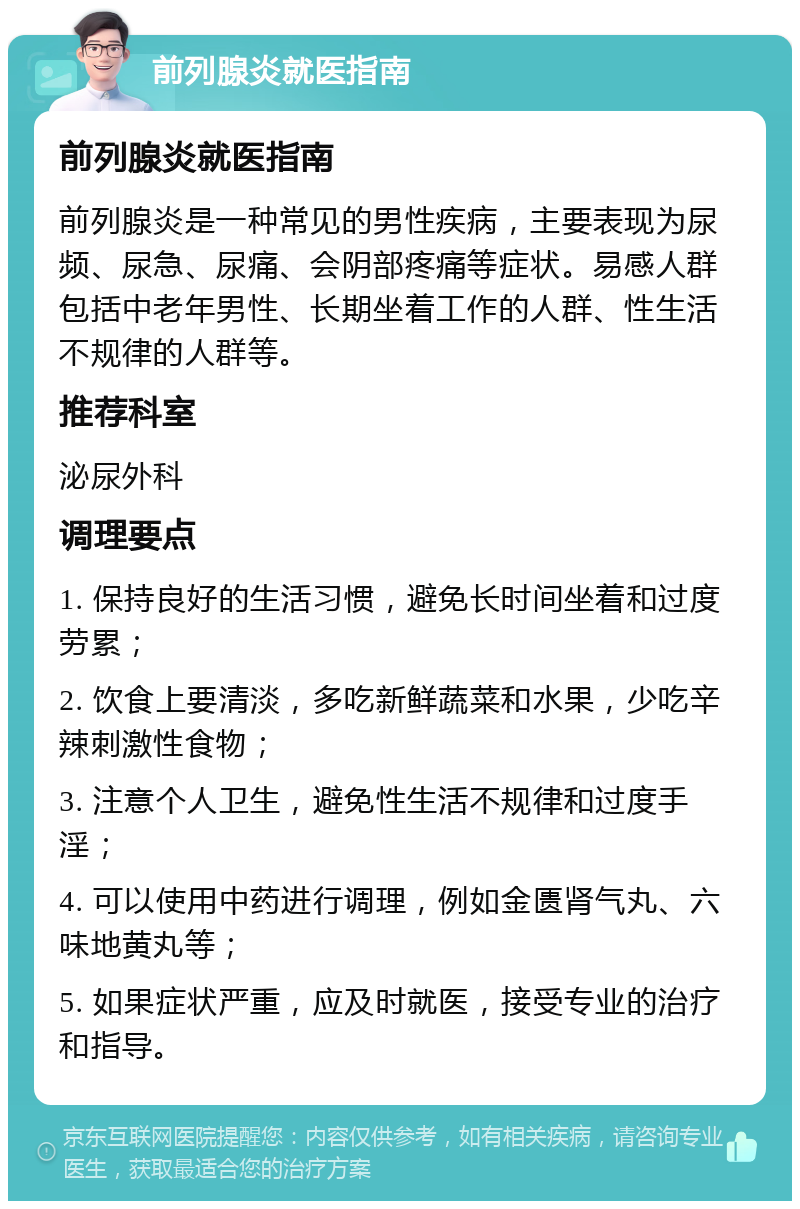 前列腺炎就医指南 前列腺炎就医指南 前列腺炎是一种常见的男性疾病，主要表现为尿频、尿急、尿痛、会阴部疼痛等症状。易感人群包括中老年男性、长期坐着工作的人群、性生活不规律的人群等。 推荐科室 泌尿外科 调理要点 1. 保持良好的生活习惯，避免长时间坐着和过度劳累； 2. 饮食上要清淡，多吃新鲜蔬菜和水果，少吃辛辣刺激性食物； 3. 注意个人卫生，避免性生活不规律和过度手淫； 4. 可以使用中药进行调理，例如金匮肾气丸、六味地黄丸等； 5. 如果症状严重，应及时就医，接受专业的治疗和指导。