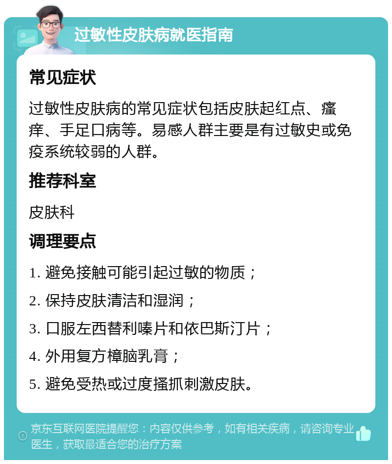 过敏性皮肤病就医指南 常见症状 过敏性皮肤病的常见症状包括皮肤起红点、瘙痒、手足口病等。易感人群主要是有过敏史或免疫系统较弱的人群。 推荐科室 皮肤科 调理要点 1. 避免接触可能引起过敏的物质； 2. 保持皮肤清洁和湿润； 3. 口服左西替利嗪片和依巴斯汀片； 4. 外用复方樟脑乳膏； 5. 避免受热或过度搔抓刺激皮肤。